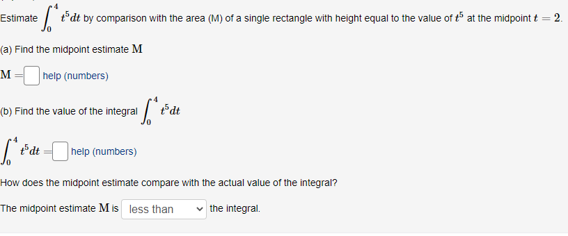 | t°dt by comparison with the area (M) of a single rectangle with height equal to the value of t5 at the midpoint t = 2.
Estimate
(a) Find the midpoint estimate M
help (numbers)
(b) Find the value of the integral /
t5dt
t5dt
help (numbers)
How does the midpoint estimate compare with the actual value of the integral?
The midpoint estimate M is less than
the integral.
