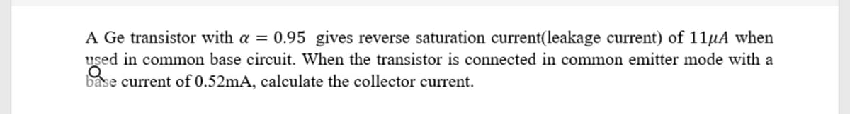 A Ge transistor with a = 0.95 gives reverse saturation current(leakage current) of 11µA when
used in common base circuit. When the transistor is connected in common emitter mode with a
base current of 0.52mA, calculate the collector current.
