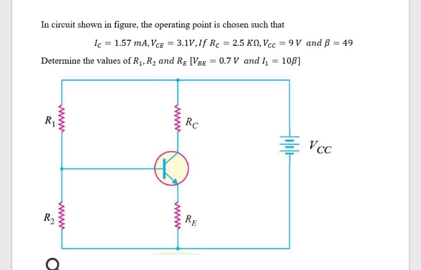 In circuit shown in figure, the operating point is chosen such that
Ic = 1.57 mA, VcE = 3.1V,If Rc = 2.5 KN, Vcc = 9 V and ß = 49
0.7 V and l = 10ß]
Determine the values of R1, R2 and Rg [VBE
RC
R1
Vcc
RE
R2
www
www
www
www
