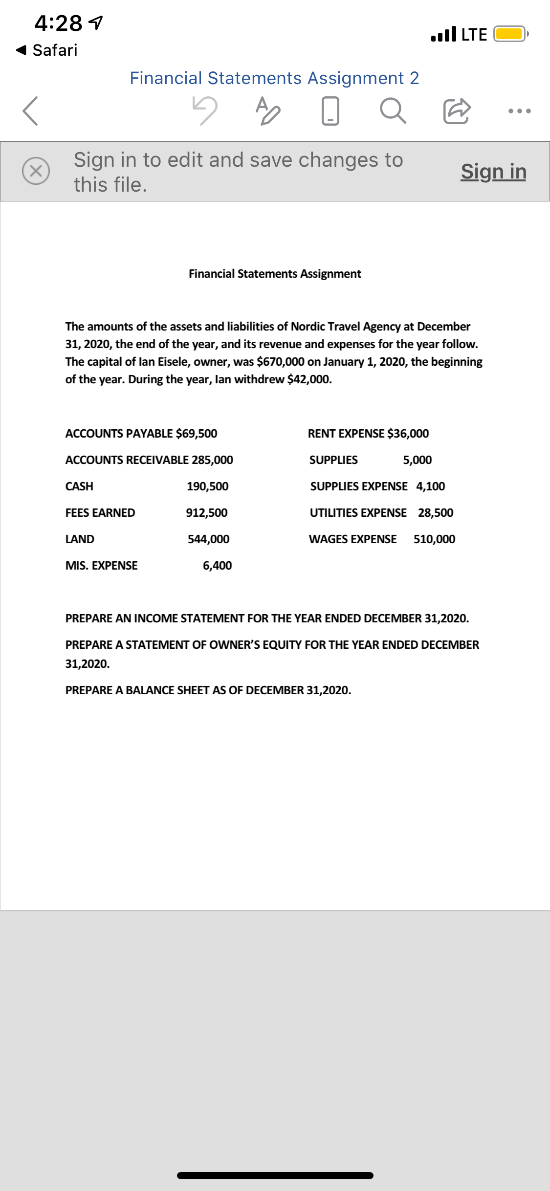 The amounts of the assets and liabilities of Nordic Travel Agency at December
31, 2020, the end of the year, and its revenue and expenses for the year follow.
The capital of lan Eisele, owner, was $670,000 on January 1, 2020, the beginning
of the year. During the year, lan withdrew $42,000.
ACCOUNTS PAYABLE $69,500
RENT EXPENSE $36,000
ACCOUNTS RECEIVABLE 285,000
SUPPLIES
5,000
CASH
190,500
SUPPLIES EXPENSE 4,100
FEES EARNED
912,500
UTILITIES EXPENSE 28,500
LAND
544,000
WAGES EXPENSE
510,000
MIS. EXPENSE
6,400
PREPARE AN INCOME STATEMENT FOR THE YEAR ENDED DECEMBER 31,2020.
PREPARE A STATEMENT OF OWNER'S EQUITY FOR THE YEAR ENDED DECEMBER
31,2020.
PREPARE A BALANCE SHEET AS OF DECEMBER 31,2020.
