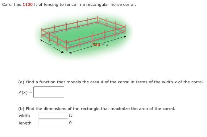 Carol has 1100 ft of fencing to fence in a rectangular horse corral.
550
(a) Find a function that models the area A of the corral in terms of the width x of the corral.
A(x) =
(b) Find the dimensions of the rectangle that maximize the area of the corral.
width
ft
length
ft
