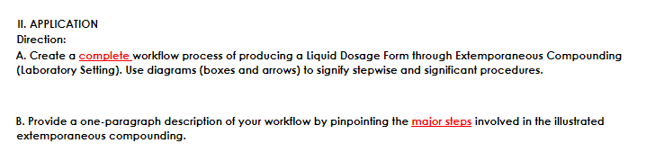 II. APPLICATION
Direction:
A. Create a complete workflow process of producing a Liquid Dosage Form through Extemporaneous Compounding
(Laboratory Setting). Use diagrams (boxes and arrows) to signify stepwise and significant procedures.
B. Provide a one-paragraph description of your workflow by pinpointing the major steps involved in the illustrated
extemporaneous compounding.
