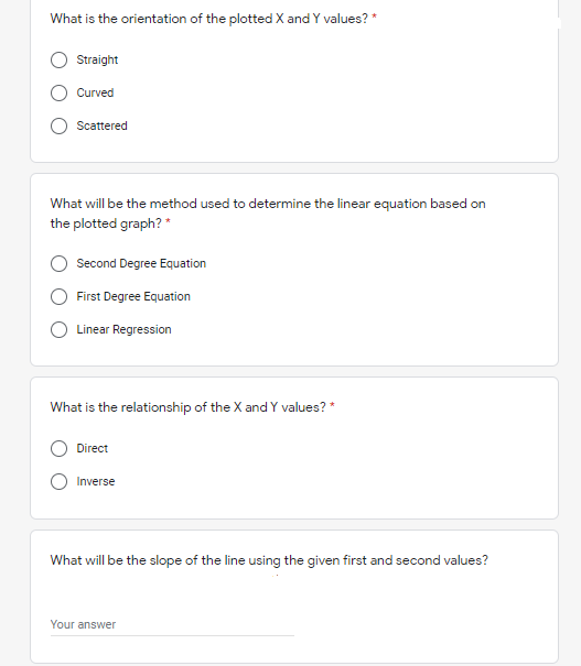 What is the orientation of the plotted X and Y values? *
Straight
Curved
Scattered
What will be the method used to determine the linear equation based on
the plotted graph? *
Second Degree Equation
First Degree Equation
O Linear Regression
What is the relationship of the X and Y values? *
Direct
Inverse
What will be the slope of the line using the given first and second values?
Your answer
