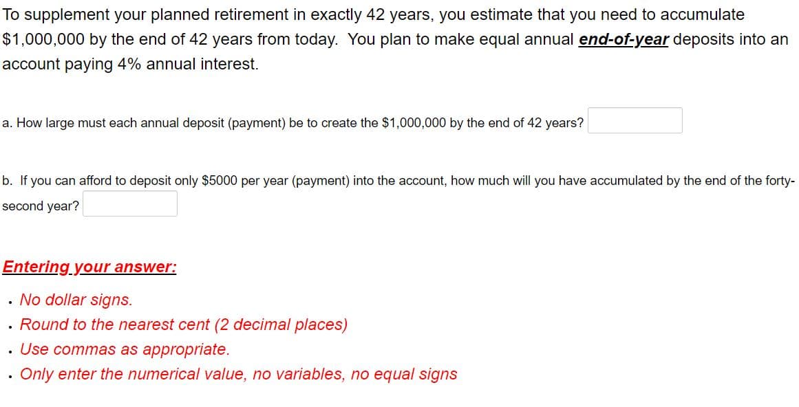 To supplement your planned retirement in exactly 42 years, you estimate that you need to accumulate
$1,000,000 by the end of 42 years from today. You plan to make equal annual end-of-year deposits into an
account paying 4% annual interest.
a. How large must each annual deposit (payment) be to create the $1,000,000 by the end of 42 years?
b. If you can afford to deposit only $5000 per year (payment) into the account, how much will you have accumulated by the end of the forty-
second year?
Entering your answer:
. No dollar signs.
· Round to the nearest cent (2 decimal places)
Use commas as appropriate.
• Only enter the numerical value, no variables, no equal signs
