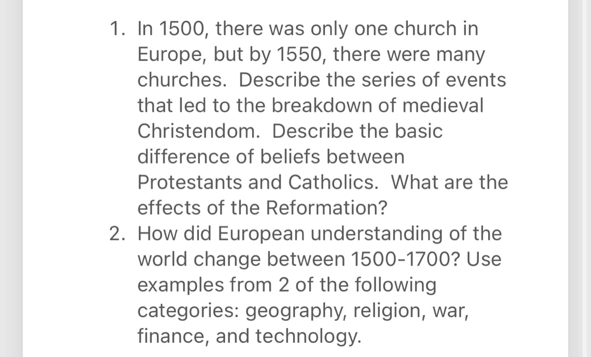 1. In 1500, there was only one church in
Europe, but by 1550, there were many
churches. Describe the series of events
that led to the breakdown of medieval
Christendom. Describe the basic
difference of beliefs between
Protestants and Catholics. What are the
effects of the Reformation?
2. How did European understanding of the
world change between 1500-1700? Use
examples from 2 of the following
categories: geography, religion, war,
finance, and technology.
