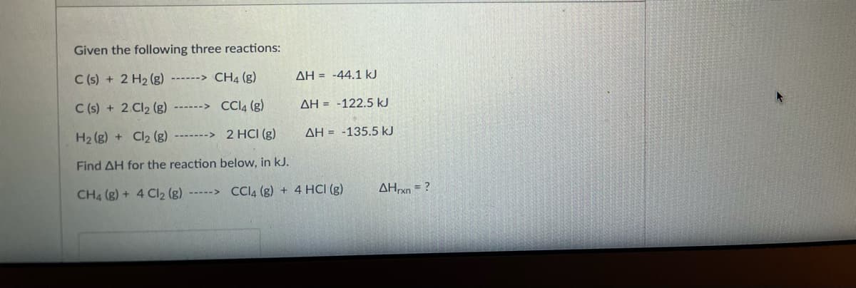 Given the following three reactions:
C (s) + 2 H2 (g) ------> CH4 (g)
AH = -44.1 kJ
C (s) + 2 Cl2 (g)
------> CCA (g)
AH = -122.5 kJ
H2 (g) + Cl2 (g)
-------> 2 HCI (g)
AH = -135.5 kJ
Find AH for the reaction below, in kJ.
CH4 (g) + 4 Cl2 (g) -----> CCI4 (g) + 4 HCI (g)
AHxn = ?

