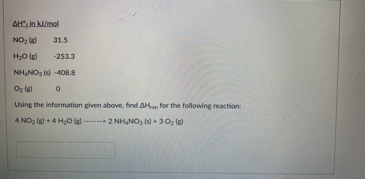 AH°f in kJ/mol
NO2 (g)
31.5
H20 (g)
-253.3
NH4NO3 (s) -408.8
O2 (g)
Using the information given above, find AHxn for the following reaction:
4 NO2 (g) + 4 H20 (g)
-------> 2 NH4NO: (s) + 3 O2 (g)
