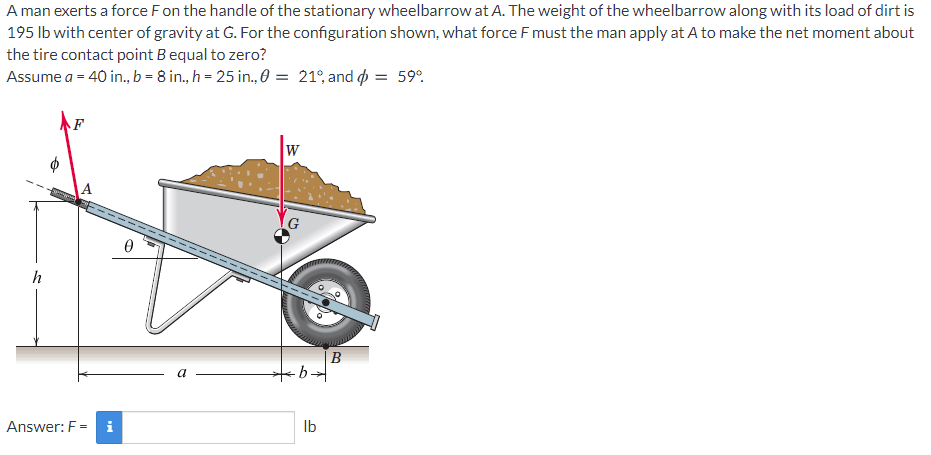 A man exerts a force Fon the handle of the stationary wheelbarrow at A. The weight of the wheelbarrow along with its load of dirt is
195 lb with center of gravity at G. For the configuration shown, what force F must the man apply at A to make the net moment about
the tire contact point B equal to zero?
Assume a = 40 in., b = 8 in., h = 25 in., 0 = 21°, and o = 59°.
W
h
B
Answer: F = i
Ib

