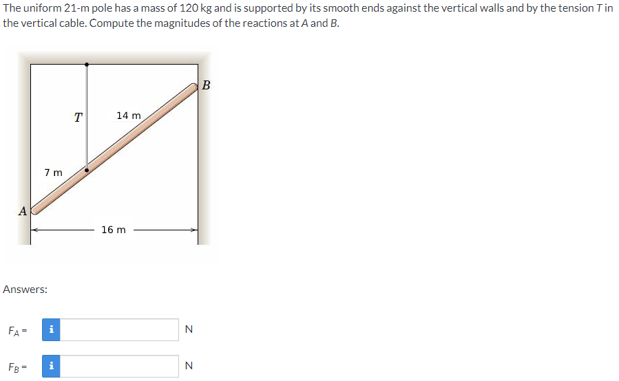 The uniform 21-m pole has a mass of 120 kg and is supported by its smooth ends against the vertical walls and by the tension Tin
the vertical cable. Compute the magnitudes of the reactions at A and B.
B
T
14 m
7 m
A
16 m
Answers:
FA=
i
N
FB =
i
N
