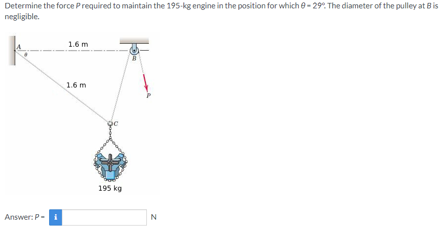 Determine the force P required to maintain the 195-kg engine in the position for which e = 29°. The diameter of the pulley at Bis
negligible.
%3D
1.6 m
B
1.6 m
195 kg
Answer: P =
i
N
