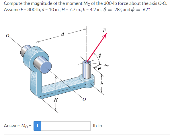 Compute the magnitude of the moment Mo of the 300-lb force about the axis 0-0.
Assume F = 300 Ib, d = 10 in., H = 7.7 in., h = 4.2 in., 0 = 28°, and o = 62.
F
d
H
Answer: Mo =
i
Ib-in.

