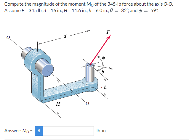 Compute the magnitude of the moment Mo of the 345-lb force about the axis 0-0.
Assume F = 345 lb, d = 16 in., H = 11.6 in., h = 6.0 in., 0 = 32°, and p = 59°.
F
d
Answer: Mo = i
Ib-in.
