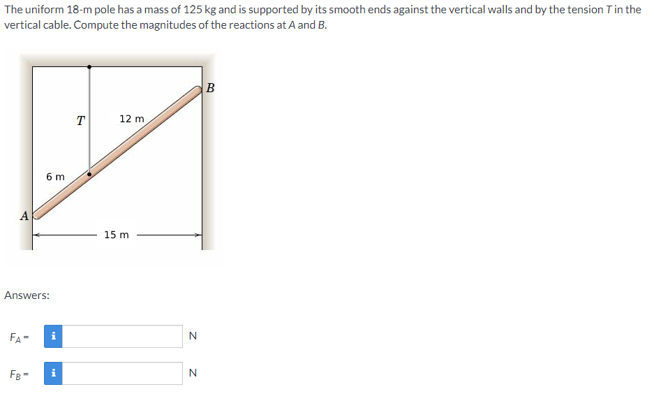 The uniform 18-m pole has a mass of 125 kg and is supported by its smooth ends against the vertical walls and by the tension Tin the
vertical cable. Compute the magnitudes of the reactions at A and B.
B
T
12 m
6 m
A
15 m
Answers:
FA-
FB=
i
N
