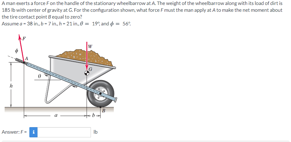 A man exerts a force Fon the handle of the stationary wheelbarrow at A. The weight of the wheelbarrow along with its load of dirt is
185 lb with center of gravity at G. For the configuration shown, what force F must the man apply at A to make the net moment about
the tire contact point B equal to zero?
Assume a = 38 in., b = 7 in., h = 21 in., 0 = 19°, and o = 56°.
F
W
h
|B
a
Answer: F = i
Ib
