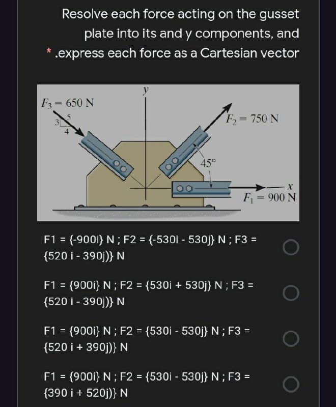 Resolve each force acting on the gusset
plate into its and y components, and
.express each force as a Cartesian vector
F= 650 N
%3D
3]
F= 750 N
45°
F = 900 N
F1 = (-900i} N ; F2 = {-530i - 530j} N; F3 =
{520 i - 390j)} N
%3D
F1 = (900i} N ; F2 = {530i + 530j} N ; F3 =
{520 i - 390j)} N
F1 = (900i} N; F2 = {530i - 530j} N ; F3 =
{520 i + 390j)} N
F1 = (900i} N ; F2 = {530i - 530j} N ; F3 =
{390 i + 520j)} N
%3D
