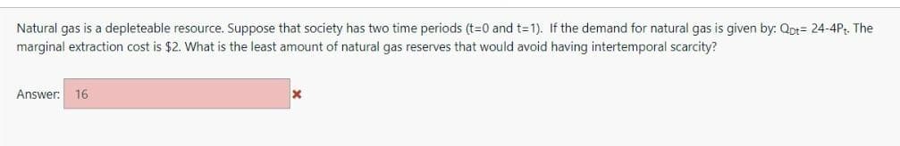 Natural gas is a depleteable resource. Suppose that society has two time periods (t=0 and t=1). If the demand for natural gas is given by: Qpt= 24-4Pt. The
marginal extraction cost is $2. What is the least amount of natural gas reserves that would avoid having intertemporal scarcity?
Answer: 16
X