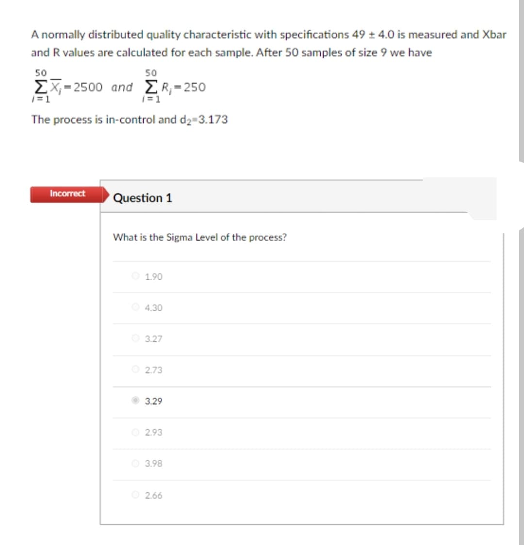 A normally distributed quality characteristic with specifications 49 ± 4.0 is measured and Xbar
and R values are calculated for each sample. After 50 samples of size 9 we have
50
50
ΣΧ-2500 and Σ 250
|=1
|=1
The process is in-control and d2-3.173
Incorrect
Question 1
What is the Sigma Level of the process?
O 1.90
O 4.30
O 3.27
O 2.73
3.29
O 2.93
O 3.98
O 2.66
