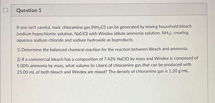 Question 1
If one isn't careful, toxic chloramine gas (NH2CI) can be generated by mixing household bleach
(sodium hypochlorite solution, NaCIO) with Windex (dilute ammonia solution, NH3), creating
aqueous sodium chloride and sodium hydroxide as byproducts.
1) Determine the balanced chemical reaction for the reaction between bleach and ammonia.
2) If a commercial bleach has a composition of 7.43% NACIO by mass and Windex is composed of
5.00% ammonia by mass, what volume (in Liters) of chloramine gas that can be produced with
25.00 ml of both bleach and Windex are mixed? The density of chloramine gas is 1.20 g/mL.

