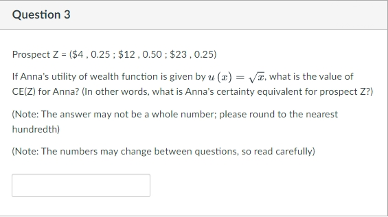 Question 3
Prospect Z = ($4 0.25 ; $12,0.50 ; $23,0.25)
If Anna's utility of wealth function is given by u (x) = VT, what is the value of
CE(Z) for Anna? (In other words, what is Anna's certainty equivalent for prospect Z?)
(Note: The answer may not be a whole number; please round to the nearest
hundredth)
(Note: The numbers may change between questions, so read carefully)
