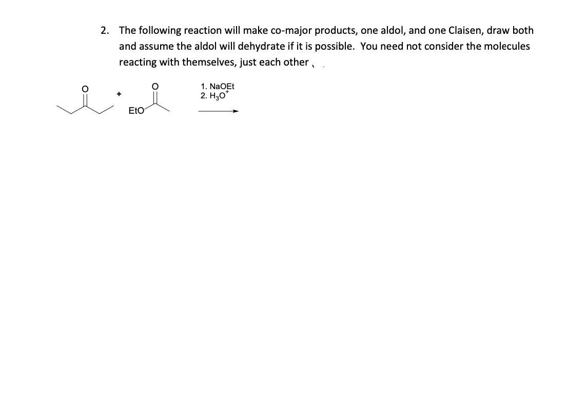2. The following reaction will make co-major products, one aldol, and one Claisen, draw both
and assume the aldol will dehydrate if it is possible. You need not consider the molecules
reacting with themselves, just each other,
1. NaOEt
2. Hзо"
EtO
