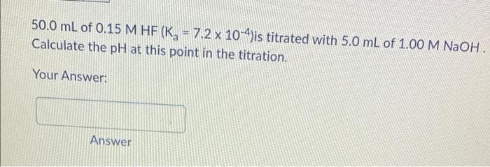 50.0 mL of 0.15 M HF (K, = 7.2 x 10is titrated with 5.0 mL of 1.00 M NaOH
Calculate the pH at this point in the titration.
Your Answer:
Answer
