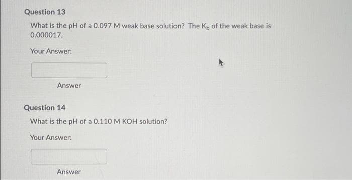 Question 13
What is the pH of a 0.097 M weak base solution? The K, of the weak base is
0.000017.
Your Answer:
Answer
Question 14
What is the pH of a 0.110 M KOH solution?
Your Answer:
Answer
