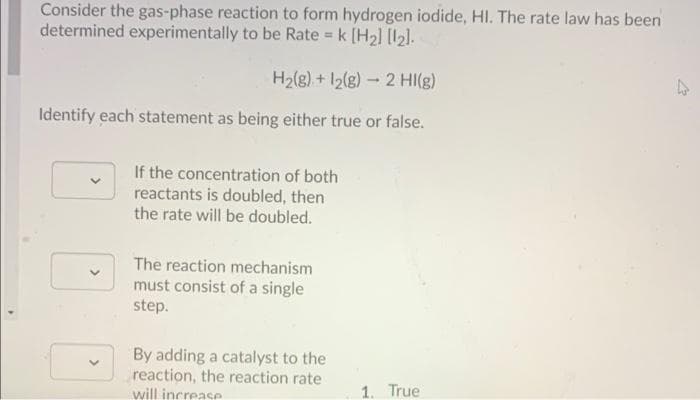 Consider the gas-phase reaction to form hydrogen iodide, HI. The rate law has been
determined experimentally to be Rate = k [H2] [121.
%3D
H2(g) + I2(g)-2 HI(g)
Identify each statement as being either true or false.
If the concentration of both
reactants is doubled, then
the rate will be doubled.
The reaction mechanism
must consist of a single
step.
By adding a catalyst to the
reaction, the reaction rate
will increase
1. True
