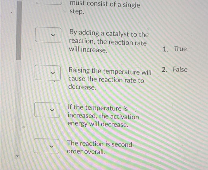 must consist of a single
step.
By adding a catalyst to the
reaction, the reaction rate
will increase.
1. True
2. False
Raising the temperature will
cause the reaction rate to
decrease.
If the temperature is
increased, the activation
energy will decrease.
The reaction is second-
order overall.
