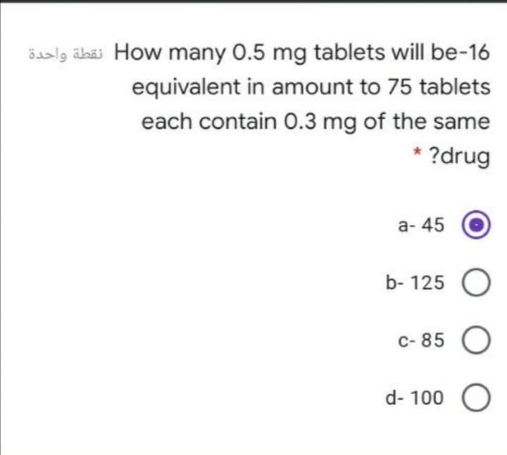 Baalg äbäs How many 0.5 mg tablets will be-16
equivalent in amount to 75 tablets
each contain 0.3 mg of the same
* ?drug
а-45
b- 125 O
с-85 0
d- 100 O
