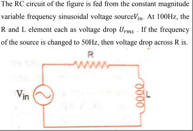 The RC circuit of the figure is fed from the constant magnitude
variable frequency sinusoidal voltage sourceVin. At 100HZ, the
R and L element each as voltage drop Urms · If the frequency
of the source is changed to 50HZ, then voltage drop across R is.
www
Vin
000
