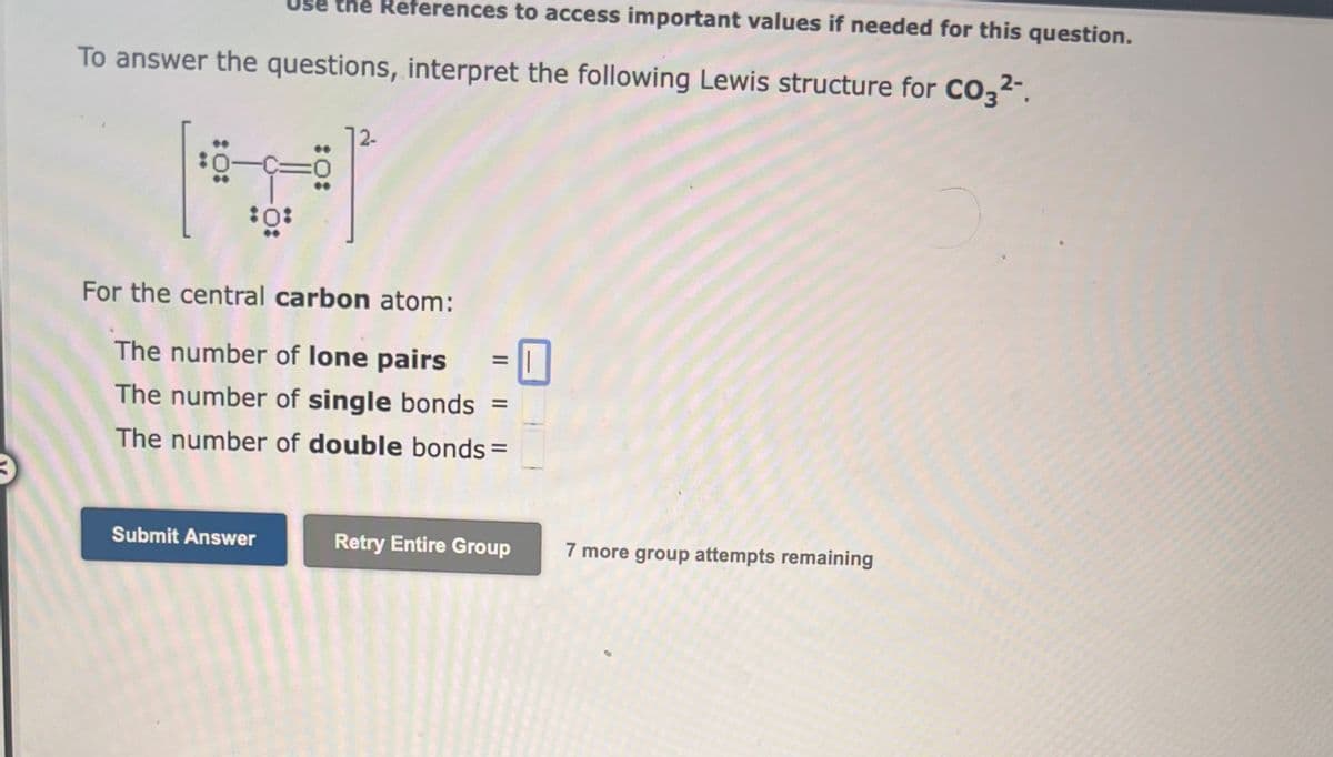 se the References to access important values if needed for this question.
To answer the questions, interpret the following Lewis structure for CO3²-.
:0:
0
Submit Answer
:0:
For the central carbon atom:
The number of lone pairs
The number of single bonds
The number of double bonds =
=
Retry Entire Group 7 more group attempts remaining