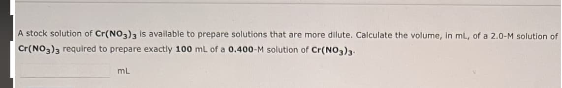 A stock solution of Cr(NO3)3 is available to prepare solutions that are more dilute. Calculate the volume, in mL, of a 2.0-M solution of
Cr(NO3)3 required to prepare exactly 100 mL of a 0.400-M solution of Cr(NO3)3.
mL