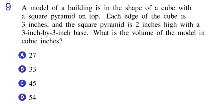 9
A model of a building is in the shape of a cube with
a square pyramid on top. Each edge of the cube is
3 inches, and the square pyramid is 2 inches high with a
3-inch-by-3-inch base. What is the volume of the model in
cubic inches?
A 27
B 33
C 45
D 54
