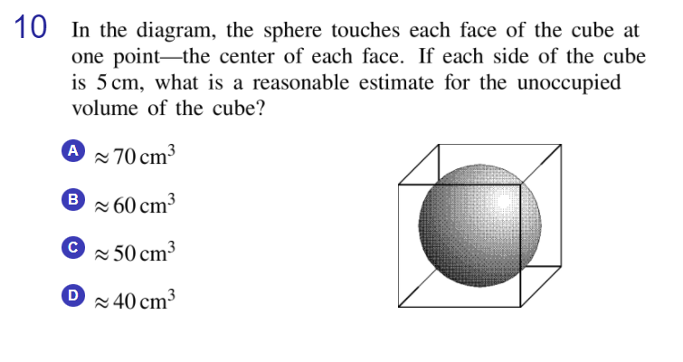 10 In the diagram, the sphere touches each face of the cube at
one point-the center of each face. If each side of the cube
is 5 cm, what is a reasonable estimate for the unoccupied
volume of the cube?
A 70 cm3
® × 60 cm³
2 50 cm³
2 40 cm3

