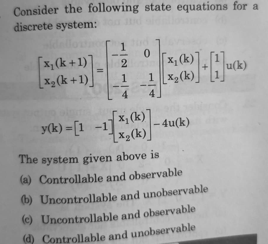 Consider the following state equations for a
discrete system:
[x, (k +1)]
X2 (k +1).
x,(k)]
1 x2(k)
u(k)
1
4
4
y(k) = [1 -1]
[x, (k)]
|- 4u(k)
X2(k)]
The system given above is
(a) Controllable and observable
(b) Uncontrollable and unobservable
(c) Uncontrollable and observable
d) Controllable and unobservable
