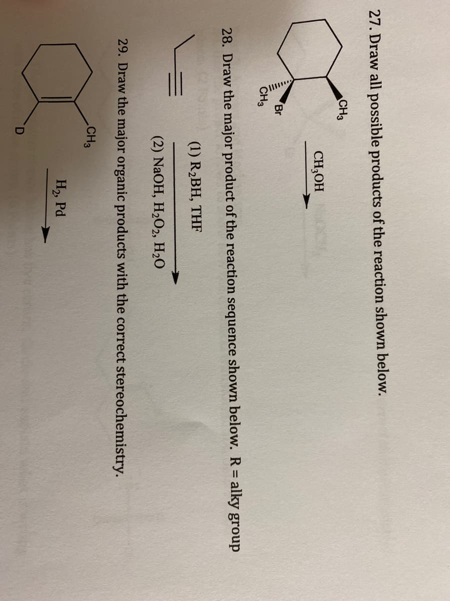 27. Draw all possible products of the reaction shown below.
CH3
CH,OH
Br
CH3
28. Draw the major product of the reaction sequence shown below. R= alky group
(1) R2BH, THF
(2) NaOH, H2O2, H20
29. Draw the major organic products with the correct stereochemistry.
CH3
H2, Pd
D.
