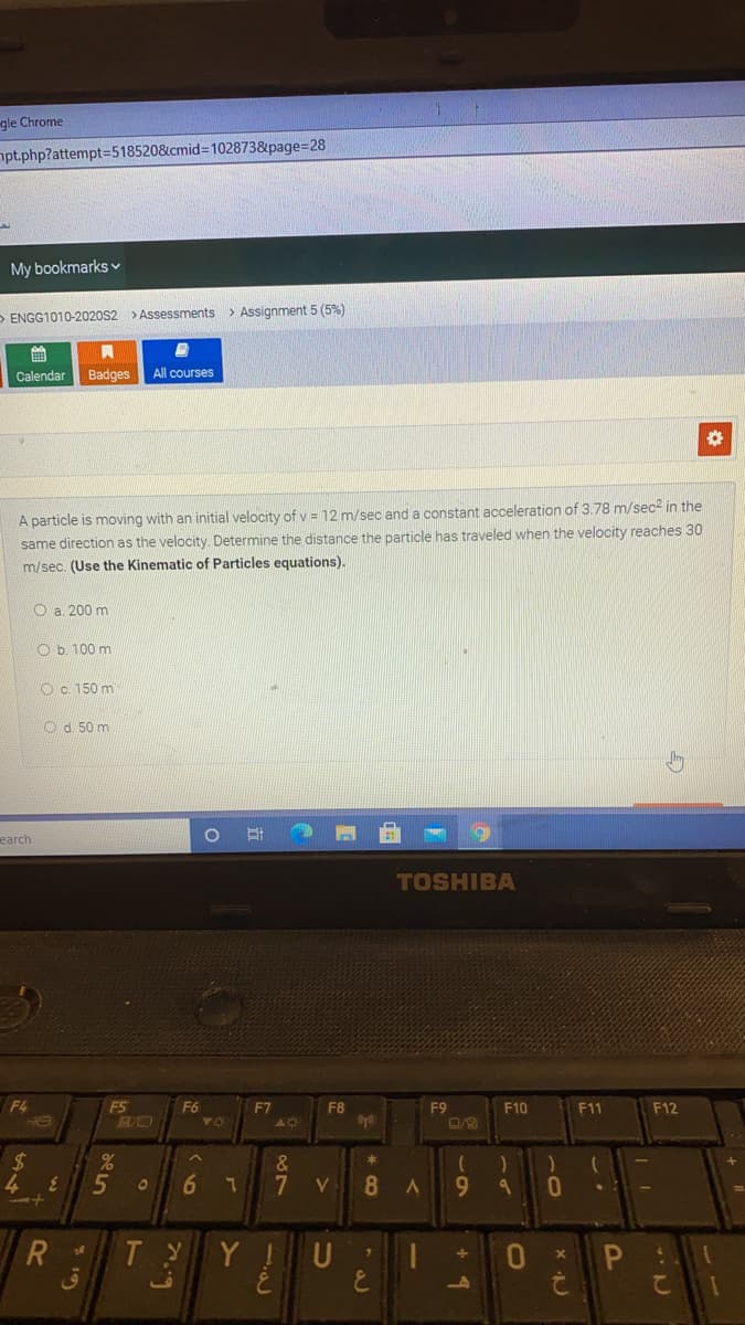 gle Chrome
opt.php?attempt=518520&cmid=102873&page=28
My bookmarks v
> ENGG1010-2020S2 > Assessments
> Assignment 5 (5%)
Calendar
Badges
All courses
A particle is moving with an initial velocity of v = 12 m/sec and a constant acceleration of 3.78 m/sec2 in the
same direction as the velocity. Determine the distance the particle has traveled when the velocity reaches 30
m/sec. (Use the Kinematic of Particles equations).
O a. 200 m
O b. 100 m
O c. 150 m
O d. 50 m
earch
TOSHIBA
F4
F5
F6
F7
F8
F9
F10
F11
F12
24
&
7.
9.
Y !U
P :
て1
ق
