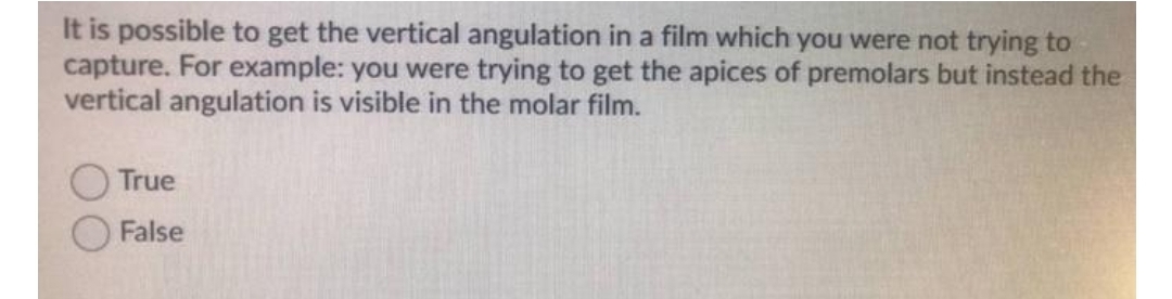 It is possible to get the vertical angulation in a film which you were not trying to
capture. For example: you were trying to get the apices of premolars but instead the
vertical angulation is visible in the molar film.
True
False
