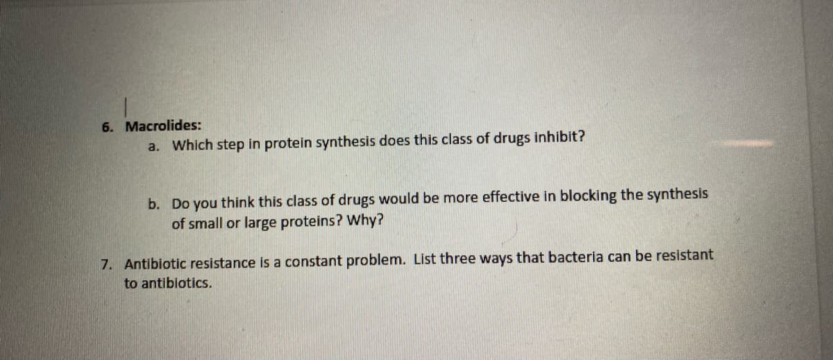 6. Macrolides:
a. Which step in protein synthesis does this class of drugs inhibit?
b. Do you think this class of drugs would be more effective in blocking the synthesis
of small or large proteins? Why?
7. Antibiotic resistance is a constant problem. List three ways that bacteria can be resistant
to antibiotics.
