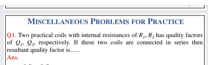 MISCELLANEOUS PROBLEMS FOR PRACTICE
|Q1. Two practical coils with internal resistances of R,, R, has quality factors
of Q, Q„ respectively. If these two coils are connected in series then
resultant quality factor is....
Ans.

