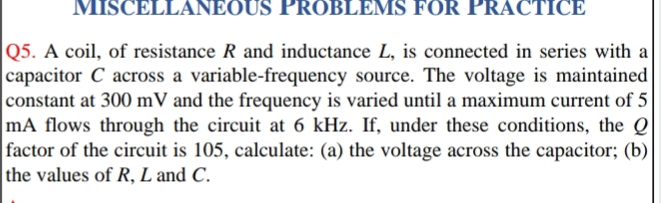 MISCELLANEOUS PROBLEMS FOR PRACTICE
Q5. A coil, of resistance R and inductance L, is connected in series with a
capacitor C across a variable-frequency source. The voltage is maintained
constant at 300 mV and the frequency is varied until a maximum current of 5
mA flows through the circuit at 6 kHz. If, under these conditions, the Q
factor of the circuit is 105, calculate: (a) the voltage across the capacitor; (b)
the values of R, L and C.
