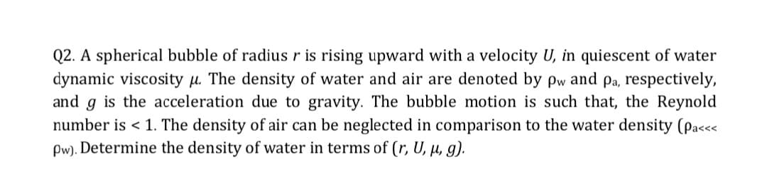 Q2. A spherical bubble of radius r is rising upward with a velocity U, in quiescent of water
dynamic viscosity u. The density of water and air are denoted by pw and pa, respectively,
and g is the acceleration due to gravity. The bubble motion is such that, the Reynold
number is < 1. The density of air can be neglected in comparison to the water density (Pa<<<
Pw). Determine the density of water in terms of (r, U, µ, g).
