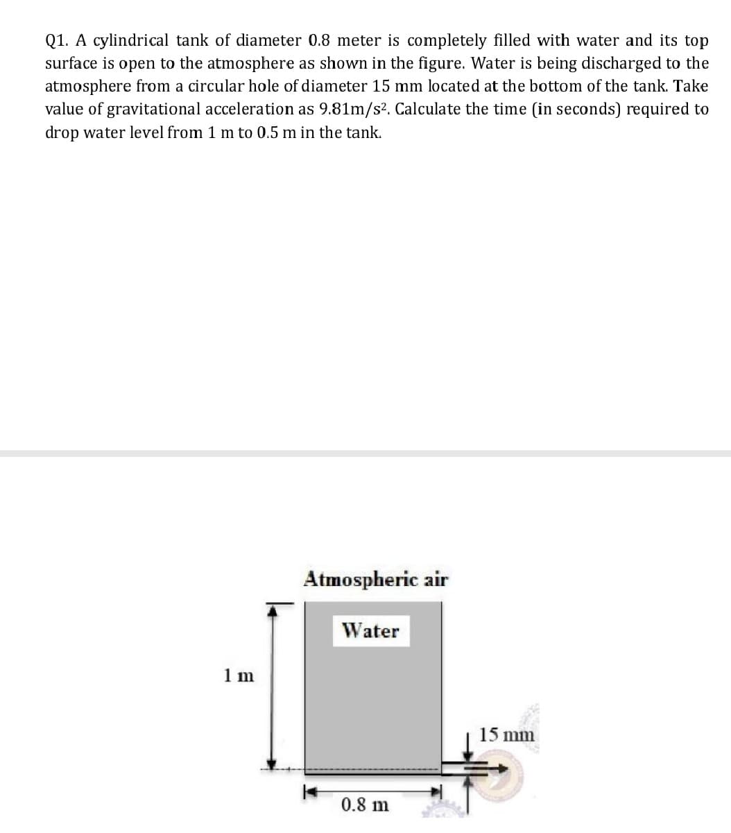 Q1. A cylindrical tank of diameter 0.8 meter is completely filled with water and its top
surface is open to the atmosphere as shown in the figure. Water is being discharged to the
atmosphere from a circular hole of diameter 15 mm located at the bottom of the tank. Take
value of gravitational acceleration as 9.81m/s². Calculate the time (in seconds) required to
drop water level from 1 m to 0.5 m in the tank.
