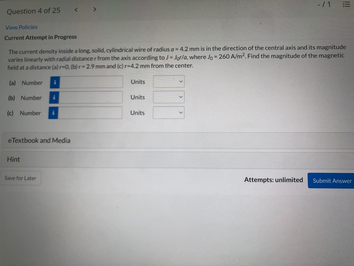 -/1
Question 4 of 25
View Policies
Current Attempt in Progress
The current density inside a long, solid, cylindrical wire of radius a = 4.2 mm is in the direction of the central axis and its magnitude
varies linearly with radial distance r from the axis according toJ = Jor/a, where Jo = 260 A/m². Find the magnitude of the magnetic
field at a distance (a) r-0, (b)r= 2.9 mm and (c) r=4.2 mm from the center.
(a)
Number
Units
(b) Number
Units
(c) Number
Units
eTextbook and Media
Hint
Save for Later
Attempts: unlimited
Submit Answer
!!!
