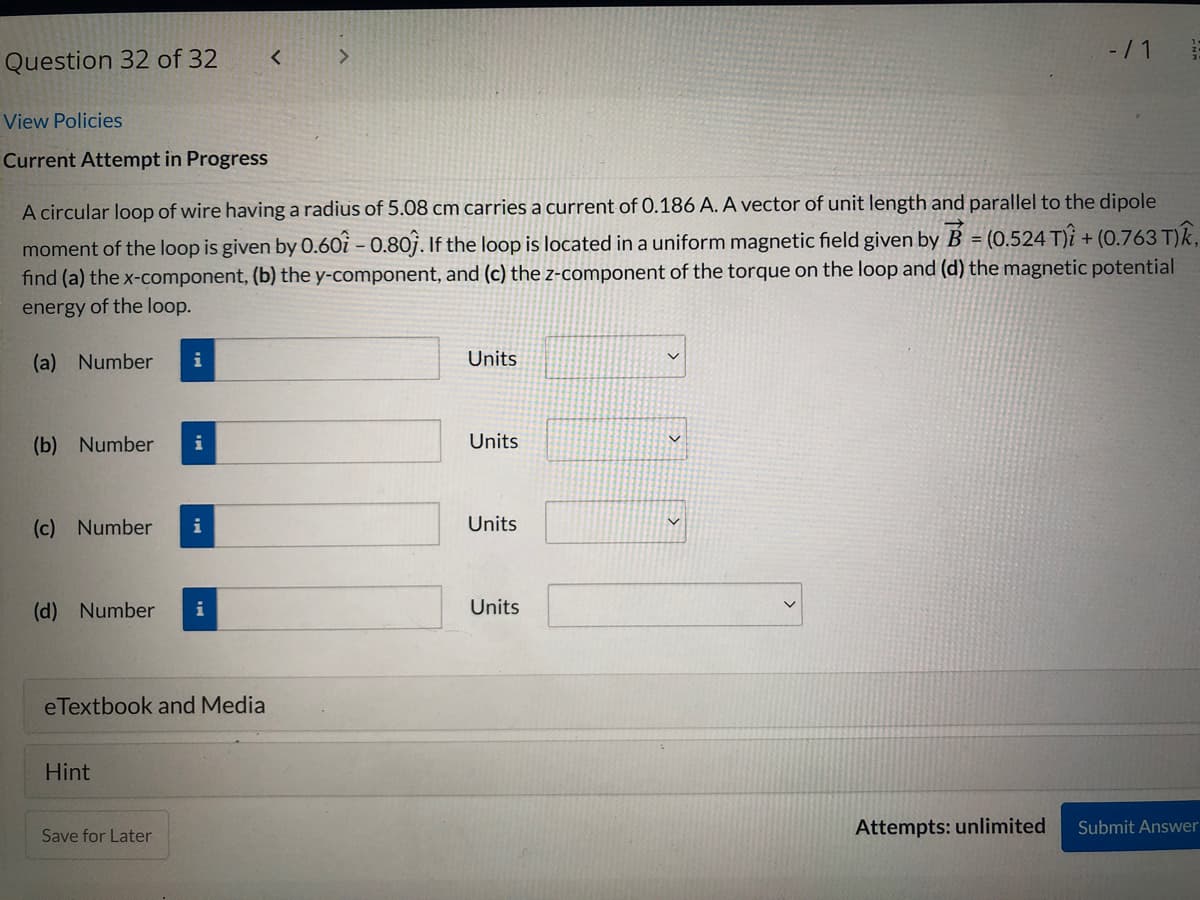 -/ 1
Question 32 of 32
View Policies
Current Attempt in Progress
A circular loop of wire having a radius of 5.08 cm carries a current of 0.186 A. A vector of unit length and parallel to the dipole
moment of the loop is given by 0.60i – 0.80j. If the loop is located in a uniform magnetic field given by B = (0.524 T)i + (0.763 T)k,
find (a) the x-component, (b) the y-component, and (c) the z-component of the torque on the loop and (d) the magnetic potential
energy of the loop.
(a) Number
i
Units
(b) Number
i
Units
(c) Number
i
Units
(d) Number
i
Units
eTextbook and Media
Hint
Attempts: unlimited
Submit Answer
Save for Later
