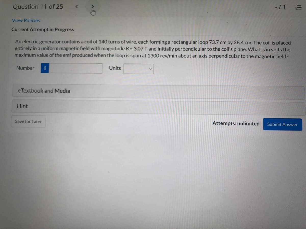 Question 11 of 25
-/ 1
View Policies
Current Attempt in Progress
An electric generator contains a coil of 140 turns of wire, each forming a rectangular loop 73.7 cm by 28.4 cm. The coil is placed
entirely in a uniform magnetic field with magnitude B = 3.07 T and initially perpendicular to the coil's plane. What is in volts the
maximum value of the emf produced when the loop is spun at 1300 rev/min about an axis perpendicular to the magnetic field?
Number
Units
eTextbook and Media
Hint
Save for Later
Attempts: unlimited
Submit Answer
I!
