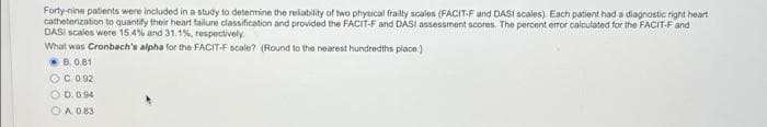 Forty-nine patients were included in a study to detemine the reliability of two physical frailty scales (FACIT-F and DASI scales). Each patient had a diagnostic right heart
catheterization to quantify their heart failure classification and provided the FACIT-F and DASI assessment scores. The percent error caliculated for the FACIT-F and
DASI scales were 15.4% and 31.1%, respectively
What was Cronbach's alpha for the FACIT-F scale? (Round to the nearest hundredths place.)
B. 0.81
OC.0.92
O D.0.94
OA 083

