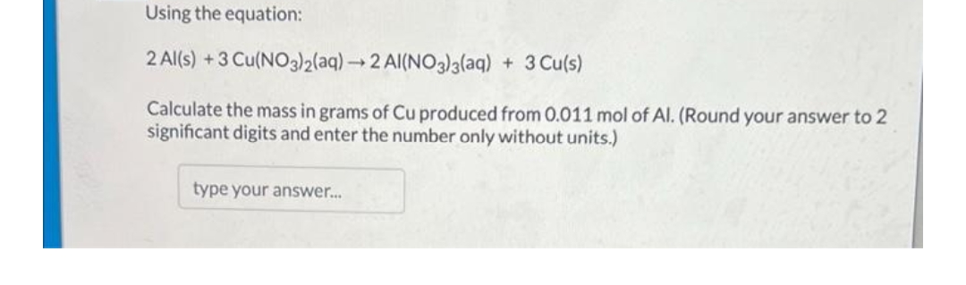 Using the equation:
2 Al(s) +3 Cu(NO3)2(aq) →2 Al(NO3)3(aq) + 3 Cu(s)
Calculate the mass in grams of Cu produced from 0.011 mol of Al. (Round your answer to 2
significant digits and enter the number only without units.)
type your answer..
