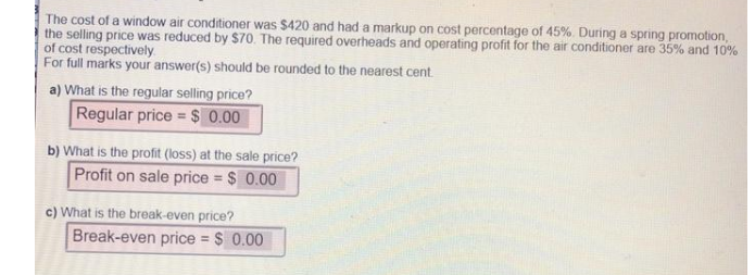 The cost of a window air conditioner was $420 and had a markup on cost percentage of 45%. During a spring promotion,
the selling price was reduced by $70. The required overheads and operating profit for the air conditioner are 35% and 10%
of cost respectively
For full marks your answer(s) should be rounded to the nearest cent.
a) What is the regular selling price?
Regular price = $ 0.00
b) What is the profit (loss) at the sale price?
Profit on sale price = $ 0.00
c) What is the break-even price?
Break-even price = $ 0.00
