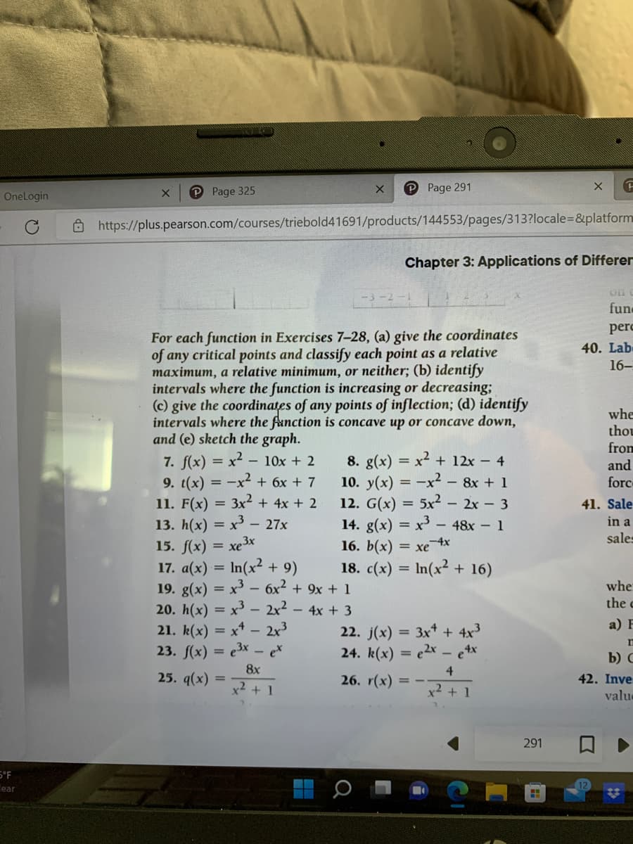 OneLogin
5°F
ear
X
P Page 325
7. f(x) = x² - 10x + 2
9. t(x) = -x² + 6x + 7
11. F(x) = 3x² + 4x + 2
13. h(x) = x³ - 27x
15. f(x) = xe3x
17. a(x) = ln(x² + 9)
19. g(x) = x³ - 6x² + 9x + 1
X
P Page 291
https://plus.pearson.com/courses/triebold41691/products/144553/pages/313?locale=&platform
-3-2-1
For each function in Exercises 7-28, (a) give the coordinates
of any critical points and classify each point as a relative
maximum, a relative minimum, or neither; (b) identify
intervals where the function is increasing or decreasing;
(c) give the coordinates of any points of inflection; (d) identify
intervals where the function is concave up or concave down,
and (e) sketch the graph.
20. h(x) = x³ - 2x² - 4x + 3
21. k(x) = x - 2x³
23. f(x) = ³x - ex
8x
x² + 1
25. q(x) =
8. g(x) = x² + 12x - 4
10. y(x) = -x² - 8x + 1
12. G(x) = 5x² - 2x - 3
14. g(x)= x³ - 48x - 1
16. b(x) = xe 4x
18. c(x) = ln(x² + 16)
Chapter 3: Applications of Differer
22. j(x) = 3x + 4x³
24. k(x) = 2x - e4x
4
26. r(x) =
x² + 1
X
291
F
H
Off
fun
perc
40. Lab-
16-
whe
thou
from
and
forc
41. Sale
in a
sales
whe
the
a) F
n
b) C
42. Inve
valu